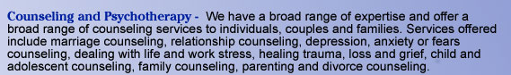 Counseling and Psychotherapy -  We have a broad range of expertise and offer a broad range of counseling services to individuals, couples and families. Services offered include marriage counseling, relationship counseling, depression, anxiety or fears
   