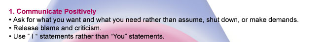 1. Communicate Positively. Ask for what you want and what you need rather than assume, shut down, or make demands. Release blame and criticism. Use "I" statements rather than "you" statements.